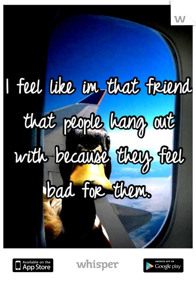 I feel like im that friend that people hang out with because they feel bad for them.