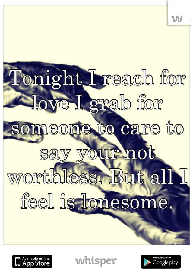 Tonight I reach for love I grab for someone to care to say your not worthless. But all I feel is lonesome.