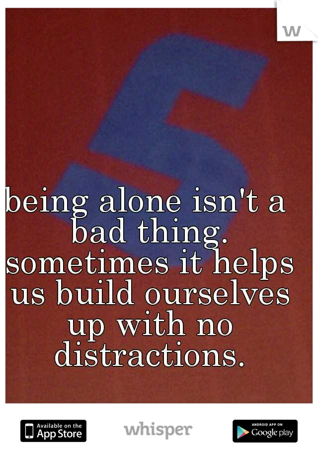 being alone isn't a bad thing. sometimes it helps us build ourselves up with no distractions.