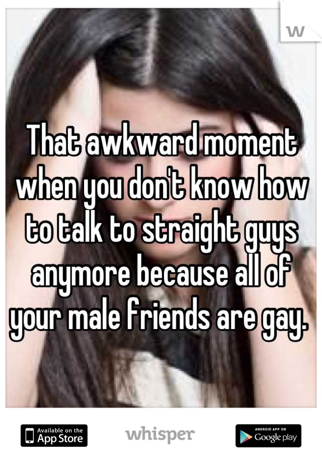 That awkward moment when you don't know how to talk to straight guys anymore because all of your male friends are gay. 