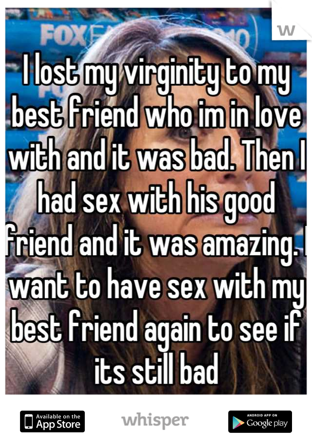 I lost my virginity to my best friend who im in love with and it was bad. Then I had sex with his good friend and it was amazing. I want to have sex with my best friend again to see if its still bad