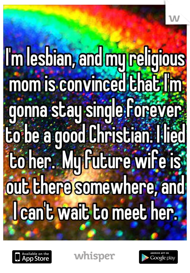 I'm lesbian, and my religious mom is convinced that I'm gonna stay single forever to be a good Christian. I lied to her.  My future wife is out there somewhere, and I can't wait to meet her.