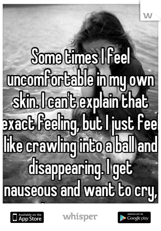 Some times I feel uncomfortable in my own skin. I can't explain that exact feeling, but I just feel like crawling into a ball and disappearing. I get nauseous and want to cry, It scares me. 