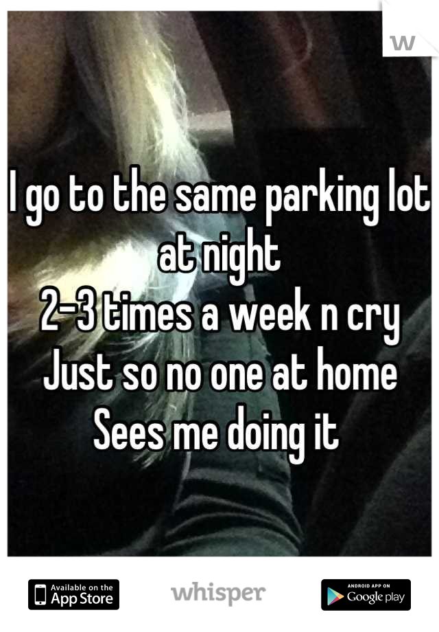 I go to the same parking lot at night 
2-3 times a week n cry
Just so no one at home
Sees me doing it 