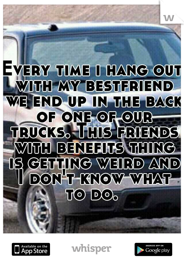 Every time i hang out with my bestfriend we end up in the back of one of our trucks. This friends with benefits thing is getting weird and I don't know what to do. 