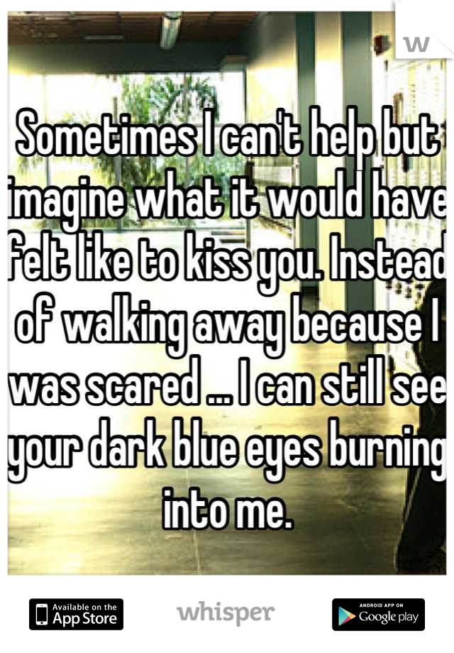 Sometimes I can't help but imagine what it would have felt like to kiss you. Instead of walking away because I was scared ... I can still see your dark blue eyes burning into me.