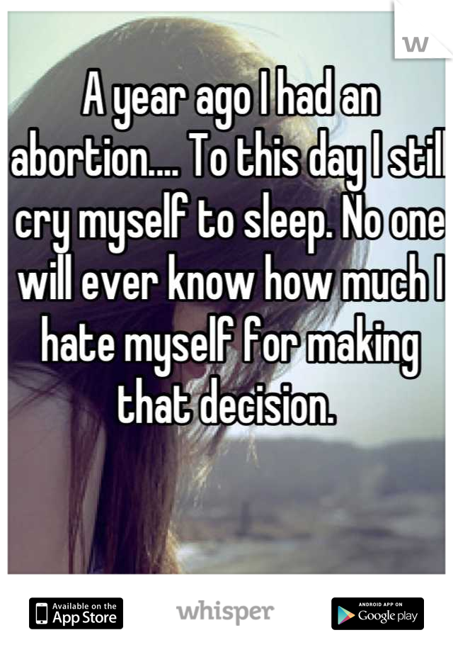 A year ago I had an abortion.... To this day I still cry myself to sleep. No one will ever know how much I hate myself for making that decision. 