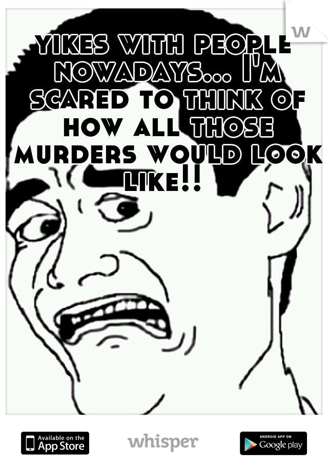 yikes with people nowadays... I'm scared to think of how all those murders would look like!! 