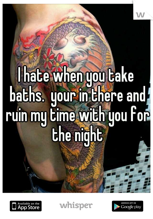 I hate when you take baths.  your in there and ruin my time with you for the night