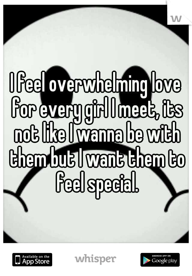I feel overwhelming love for every girl I meet, its not like I wanna be with them but I want them to feel special.
