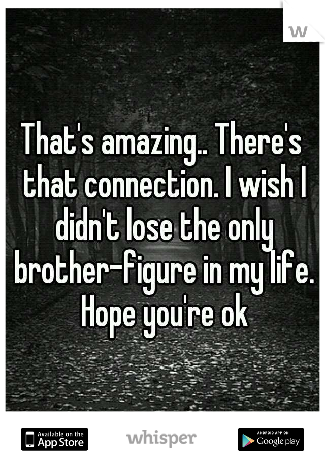 That's amazing.. There's that connection. I wish I didn't lose the only brother-figure in my life. Hope you're ok