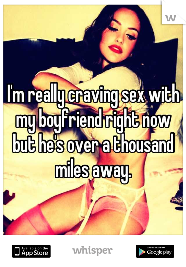 I'm really craving sex with my boyfriend right now but he's over a thousand miles away.