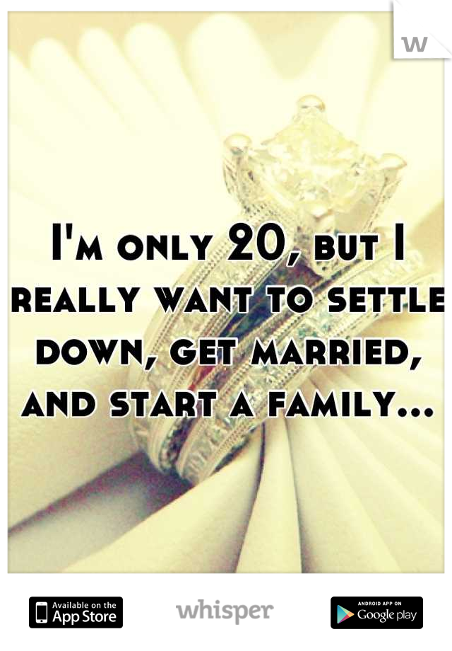 I'm only 20, but I really want to settle down, get married, and start a family...