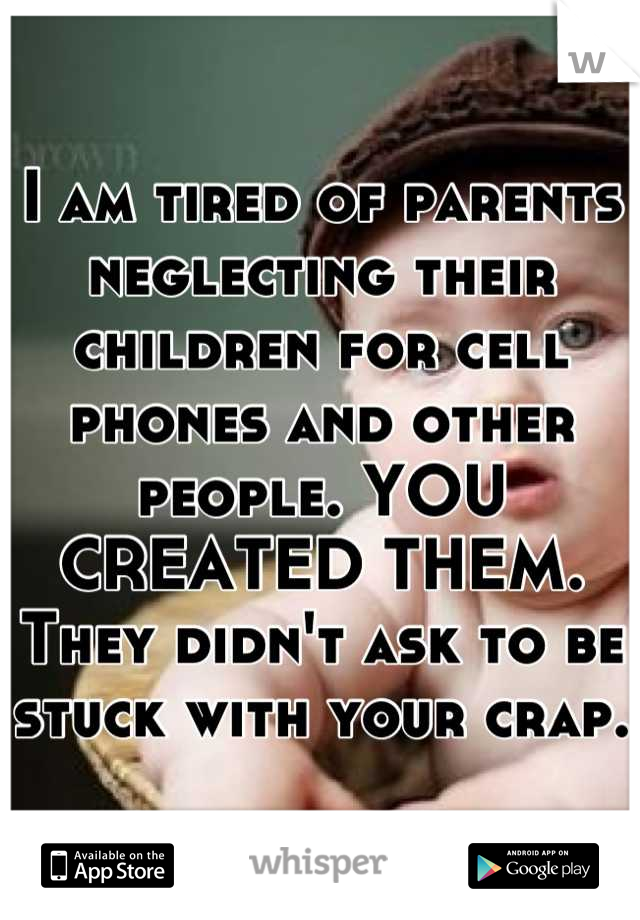 I am tired of parents neglecting their children for cell phones and other people. YOU CREATED THEM. They didn't ask to be stuck with your crap. 