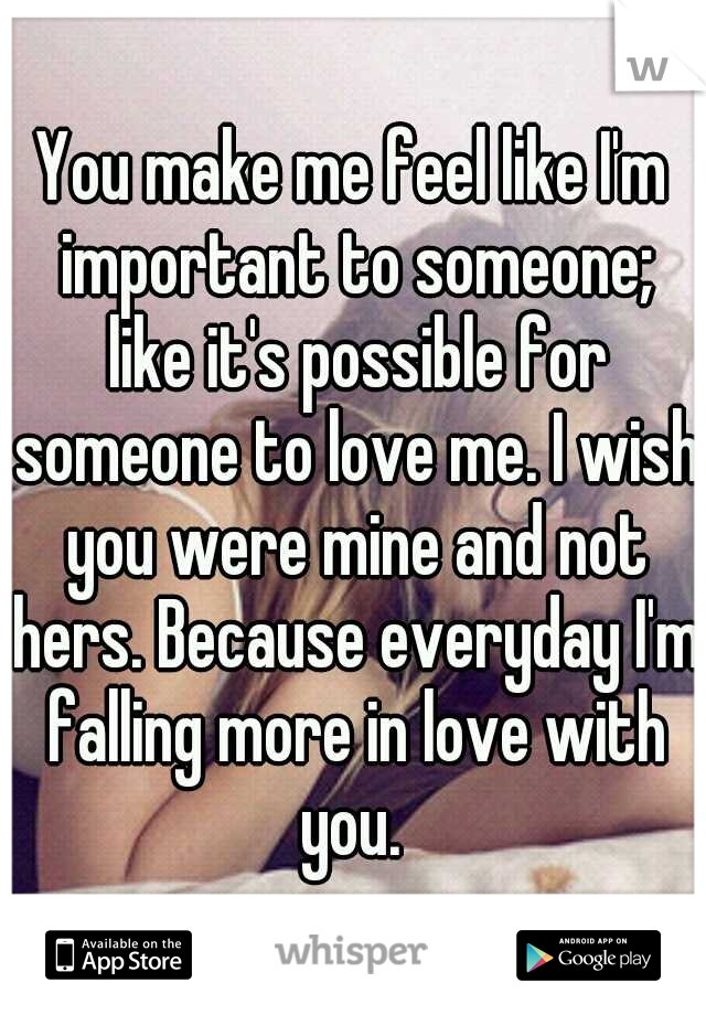 You make me feel like I'm important to someone; like it's possible for someone to love me. I wish you were mine and not hers. Because everyday I'm falling more in love with you. 