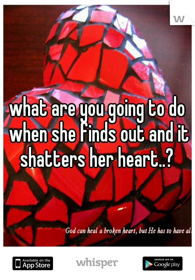 what are you going to do when she finds out and it shatters her heart..? 