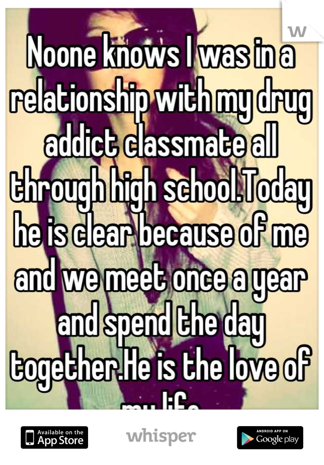 Noone knows I was in a relationship with my drug addict classmate all through high school.Today he is clear because of me and we meet once a year and spend the day together.He is the love of my life 

