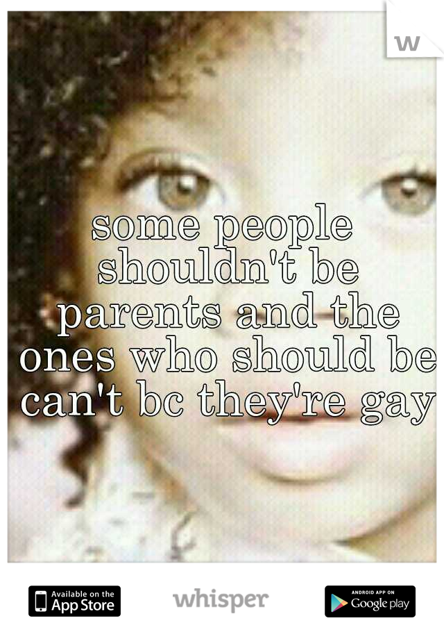 some people shouldn't be parents and the ones who should be can't bc they're gay