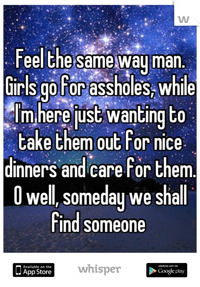 Feel the same way man. Girls go for assholes, while I'm here just wanting to take them out for nice dinners and care for them. O well, someday we shall find someone 