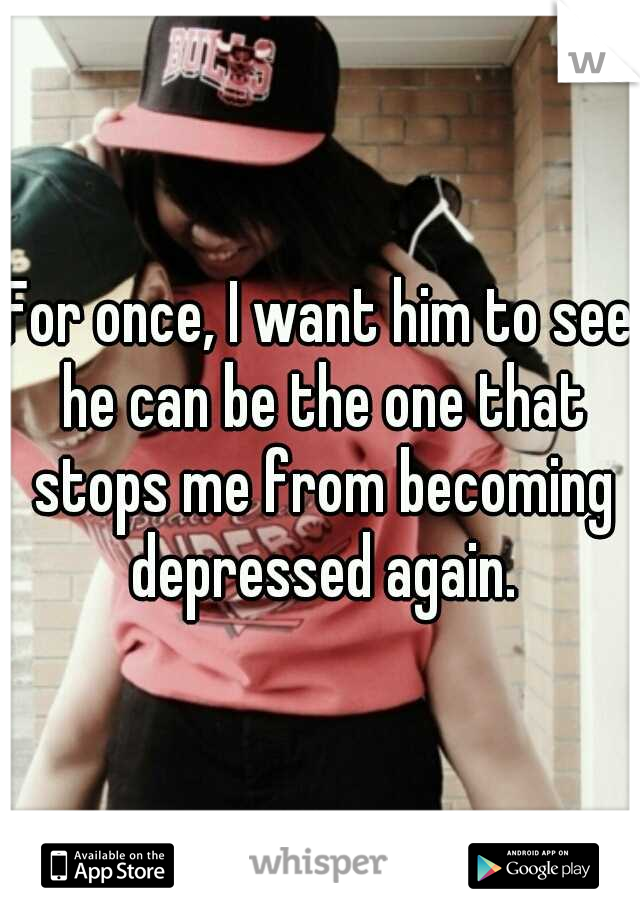 For once, I want him to see he can be the one that stops me from becoming depressed again.