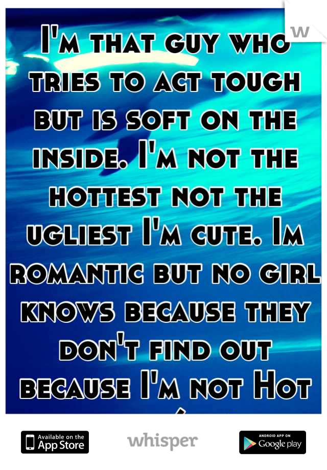 I'm that guy who tries to act tough but is soft on the inside. I'm not the hottest not the ugliest I'm cute. Im romantic but no girl knows because they don't find out because I'm not Hot with a 6pack 