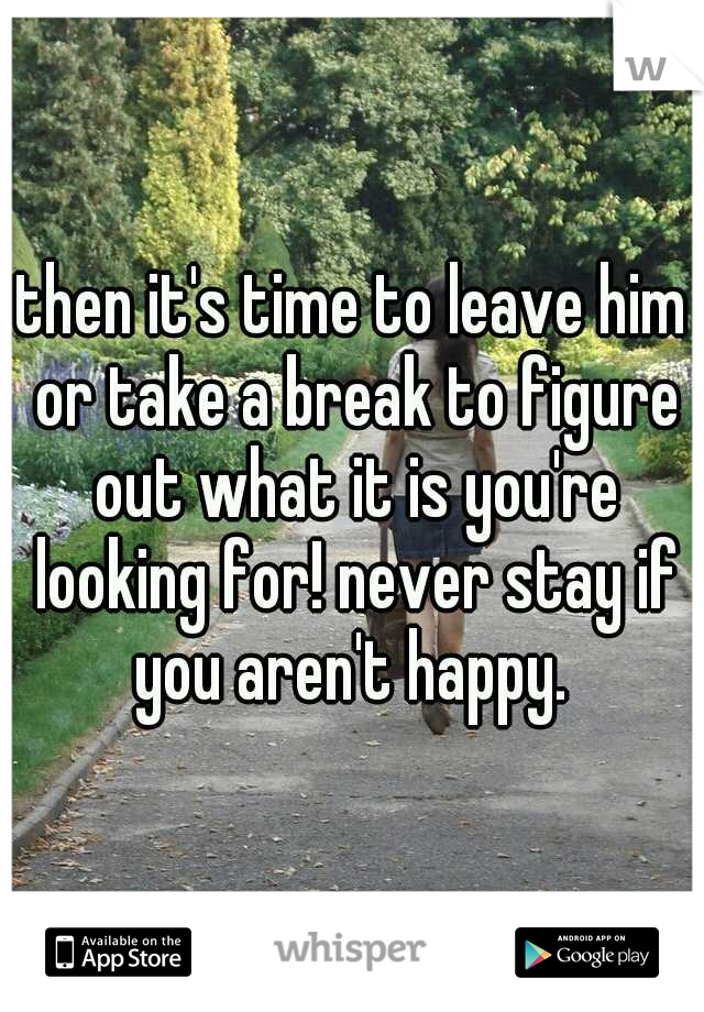 then it's time to leave him or take a break to figure out what it is you're looking for! never stay if you aren't happy. 