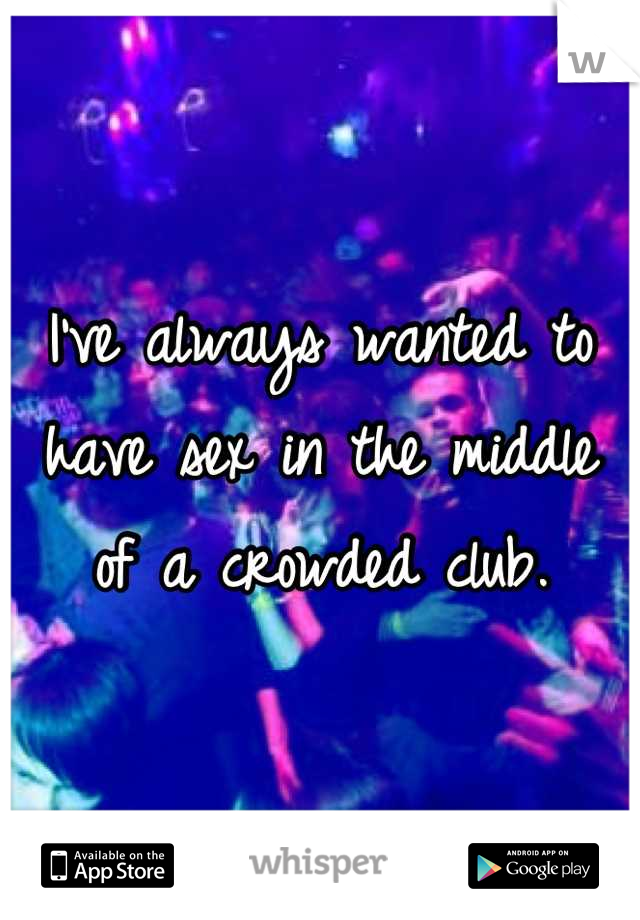 I've always wanted to have sex in the middle of a crowded club.