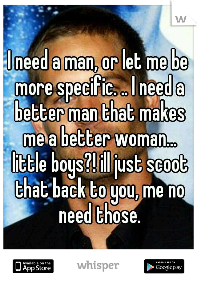 I need a man, or let me be more specific. .. I need a better man that makes me a better woman... little boys?! ill just scoot that back to you, me no need those.