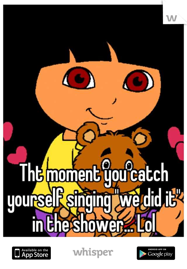 Tht moment you catch yourself singing "we did it" in the shower... Lol