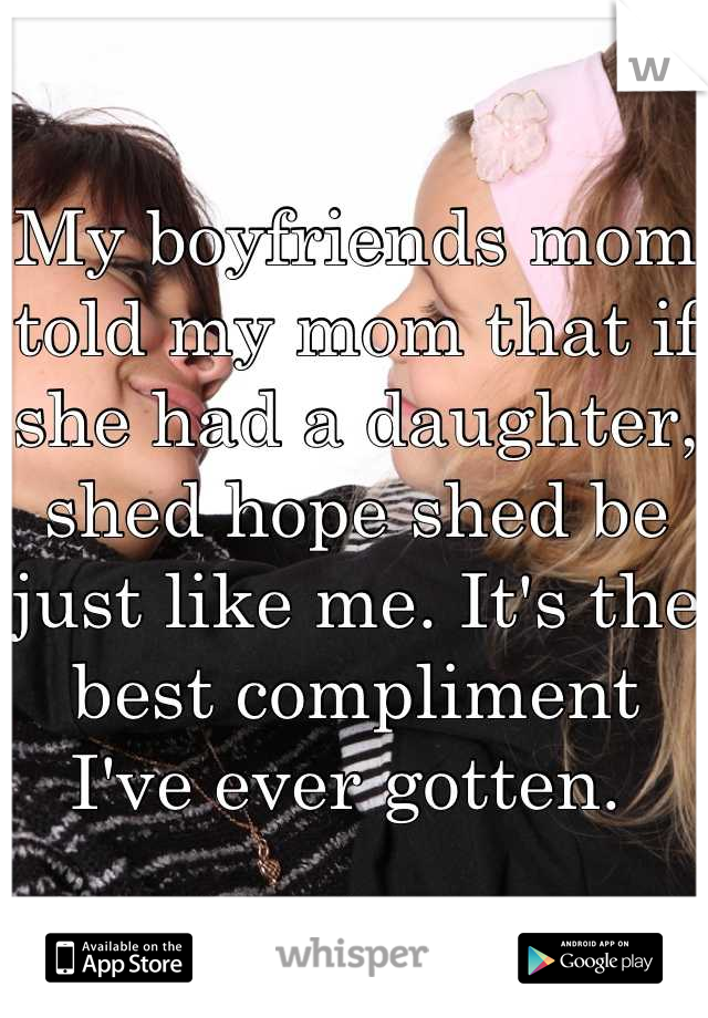 My boyfriends mom told my mom that if she had a daughter, shed hope shed be just like me. It's the best compliment I've ever gotten. 
