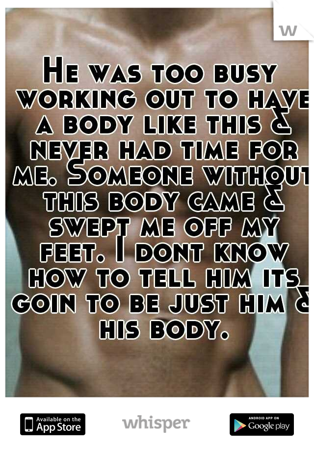 He was too busy working out to have a body like this & never had time for me. Someone without this body came & swept me off my feet. I dont know how to tell him its goin to be just him & his body.
