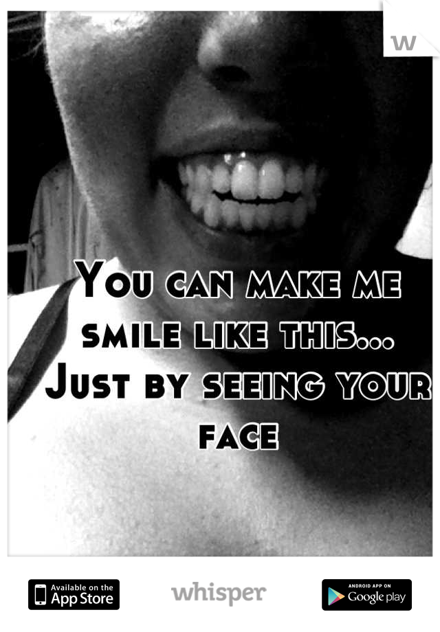 You can make me smile like this...
Just by seeing your face