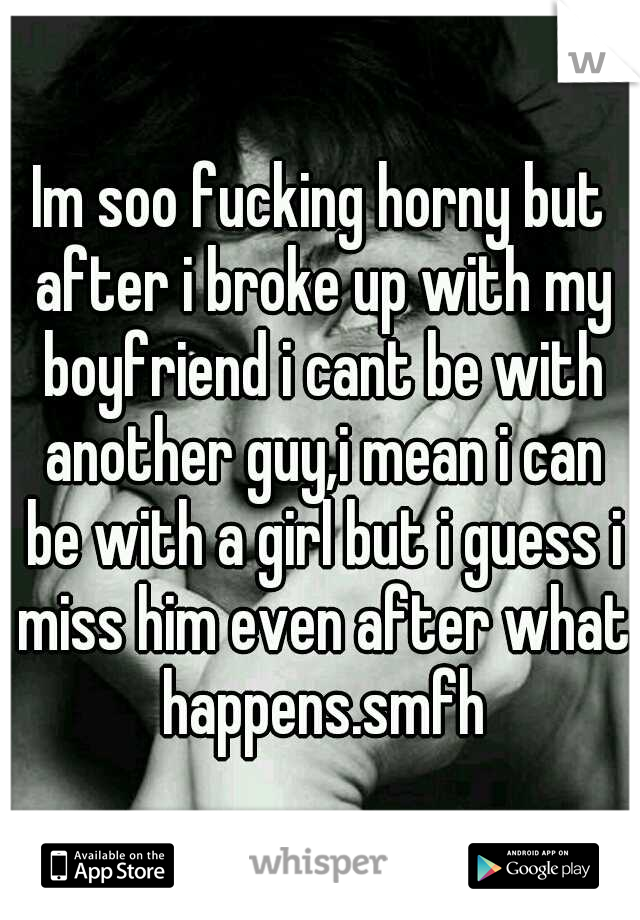Im soo fucking horny but after i broke up with my boyfriend i cant be with another guy,i mean i can be with a girl but i guess i miss him even after what happens.smfh