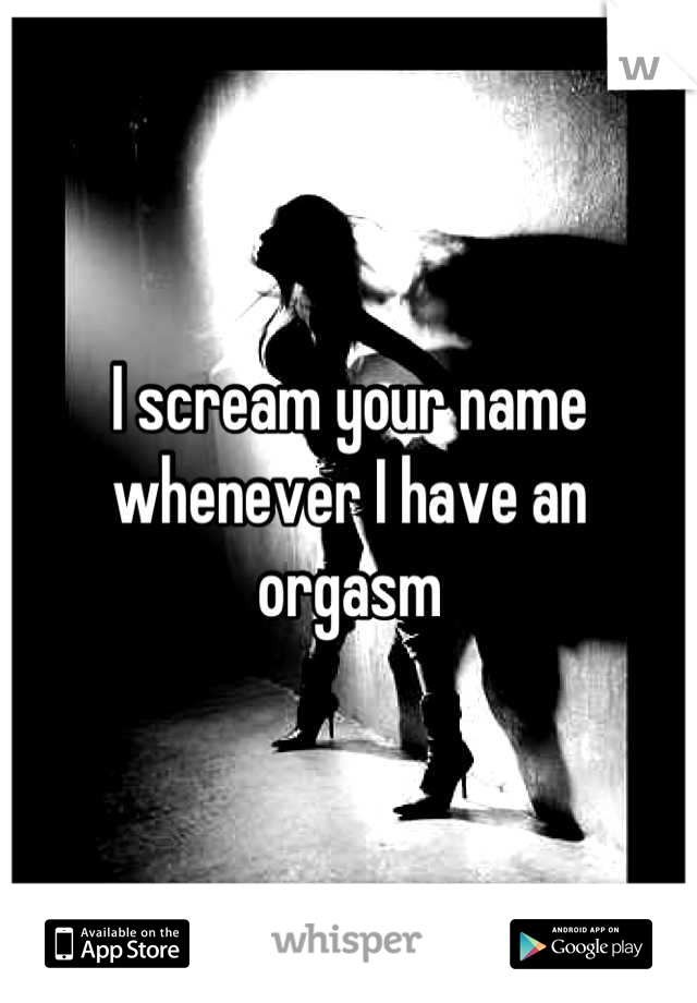 I scream your name whenever I have an orgasm