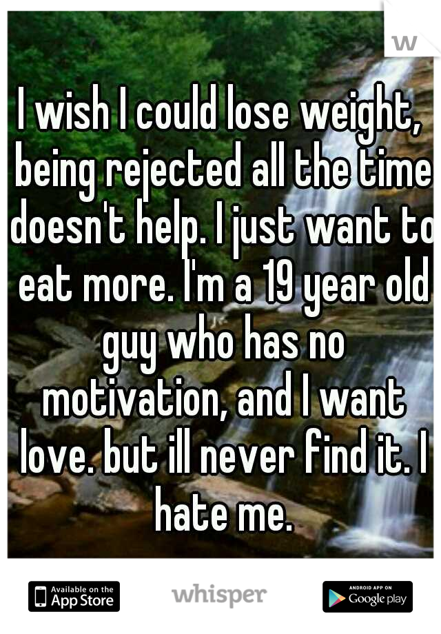 I wish I could lose weight, being rejected all the time doesn't help. I just want to eat more. I'm a 19 year old guy who has no motivation, and I want love. but ill never find it. I hate me.