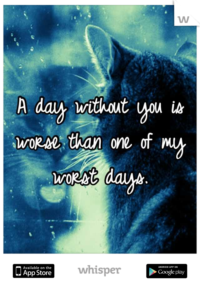A day without you is worse than one of my worst days.