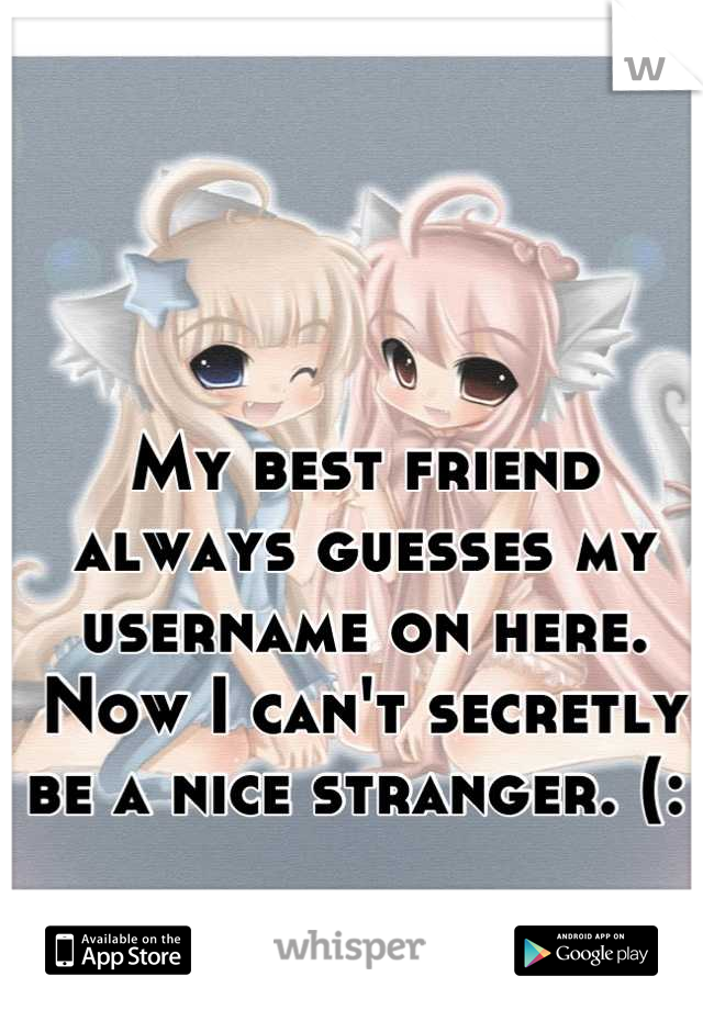 My best friend always guesses my username on here. Now I can't secretly be a nice stranger. (: 