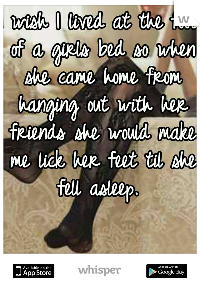 I wish I lived at the foot of a girls bed so when she came home from hanging out with her friends she would make me lick her feet til she fell asleep. 