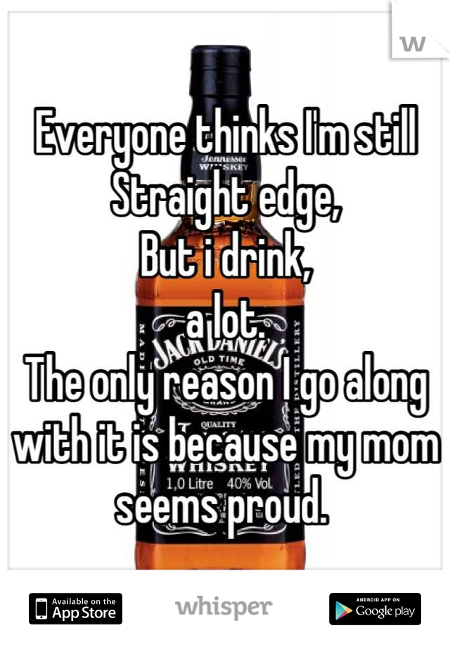 Everyone thinks I'm still Straight edge,
But i drink,
a lot.
The only reason I go along with it is because my mom seems proud. 
