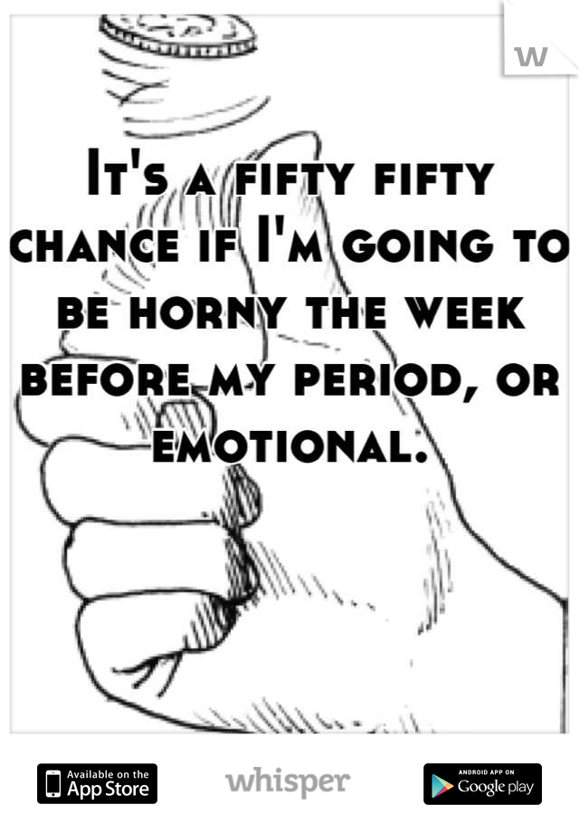 It's a fifty fifty chance if I'm going to be horny the week before my period, or emotional.
