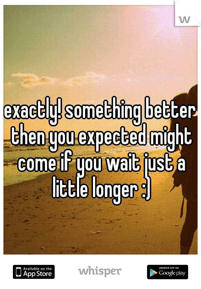 exactly! something better then you expected might come if you wait just a little longer :)