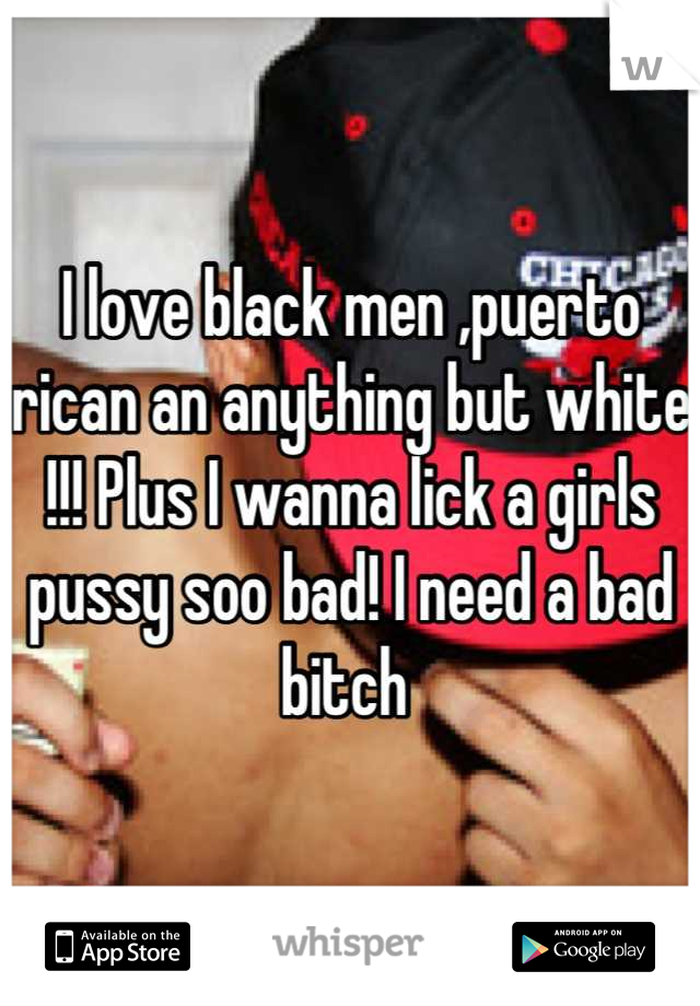 I love black men ,puerto rican an anything but white !!! Plus I wanna lick a girls pussy soo bad! I need a bad bitch 