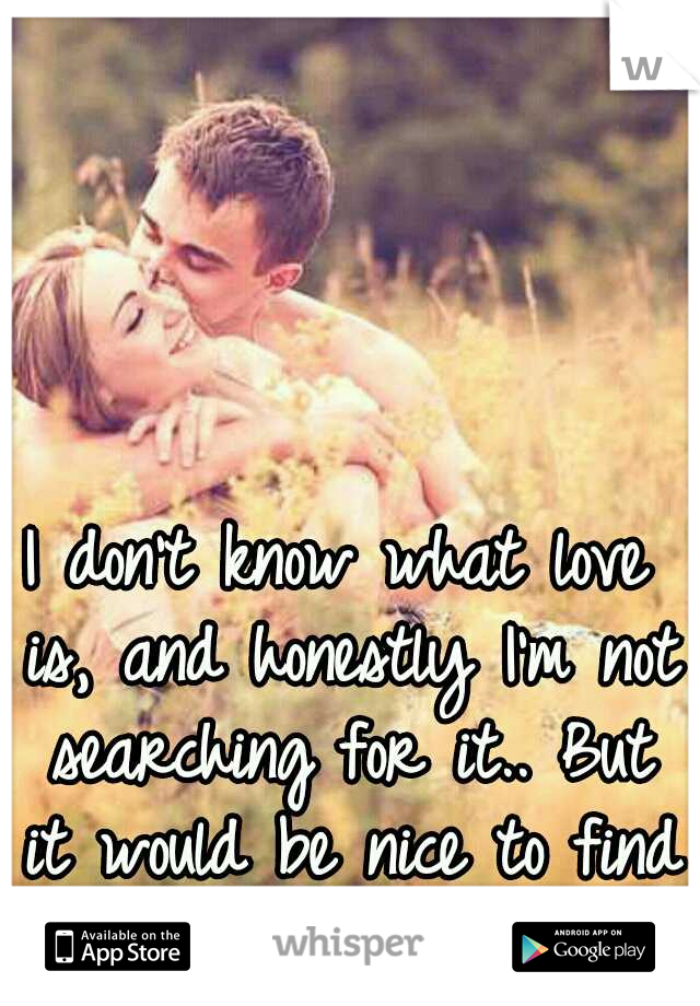 I don't know what love is, and honestly I'm not searching for it.. But it would be nice to find it.. 