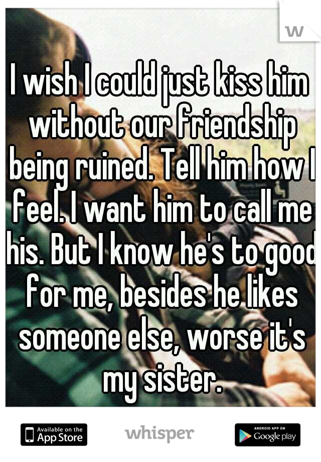 I wish I could just kiss him without our friendship being ruined. Tell him how I feel. I want him to call me his. But I know he's to good for me, besides he likes someone else, worse it's my sister.