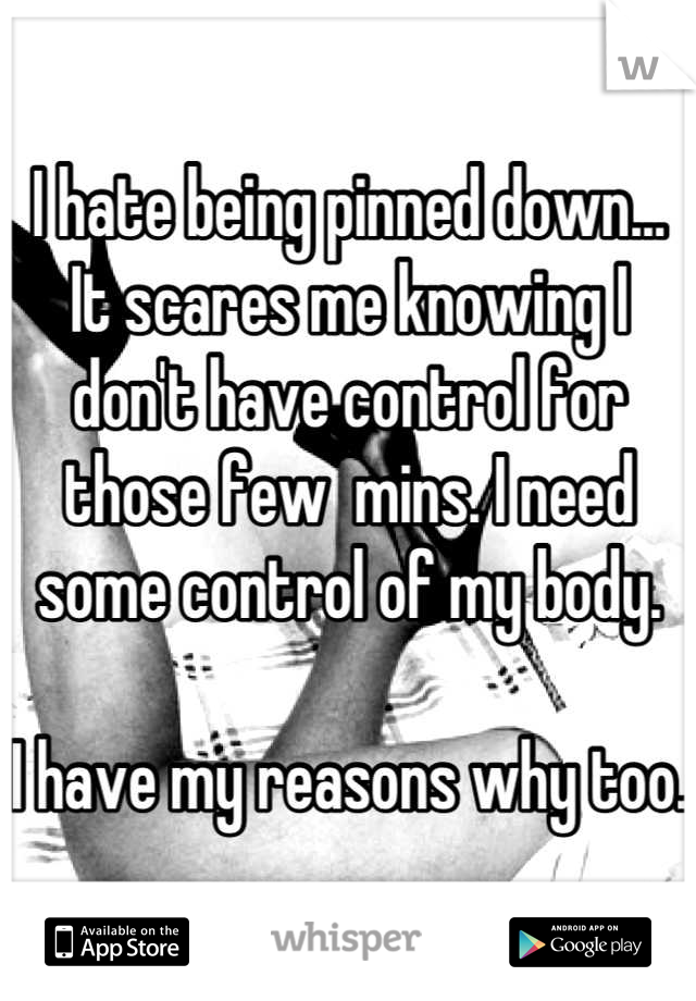 I hate being pinned down... It scares me knowing I don't have control for those few  mins. I need some control of my body. 

I have my reasons why too. 