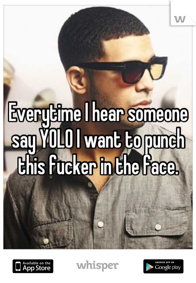 Everytime I hear someone say YOLO I want to punch this fucker in the face.