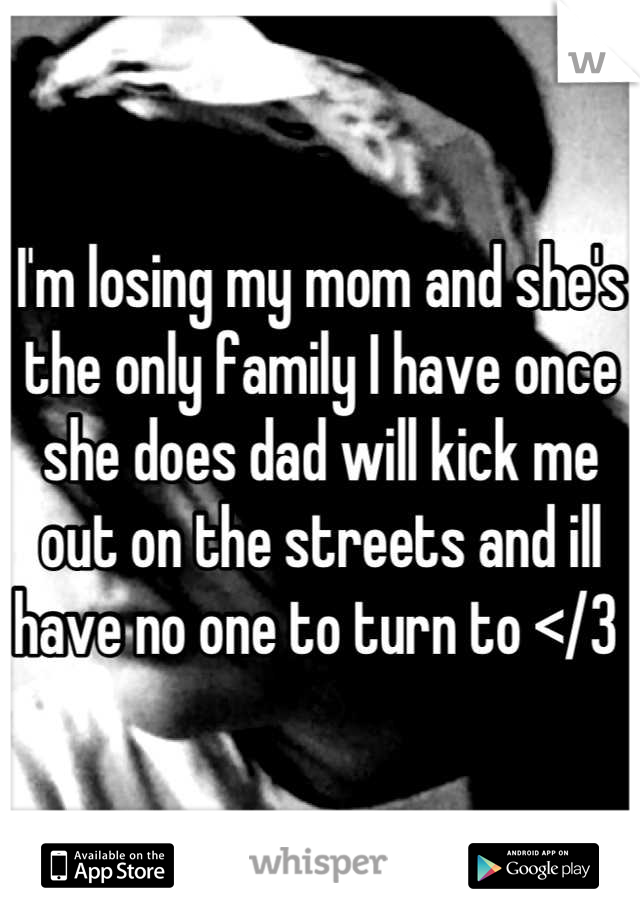 I'm losing my mom and she's the only family I have once she does dad will kick me out on the streets and ill have no one to turn to </3 