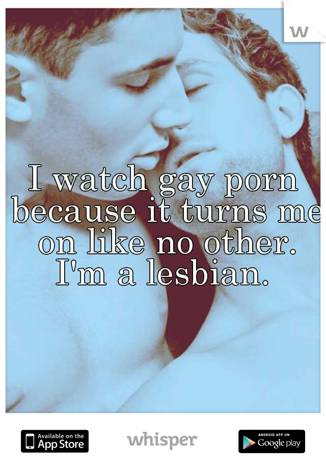 I watch gay porn because it turns me on like no other. I'm a lesbian. 