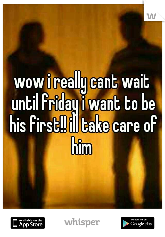 wow i really cant wait until friday i want to be his first!! ill take care of him 
