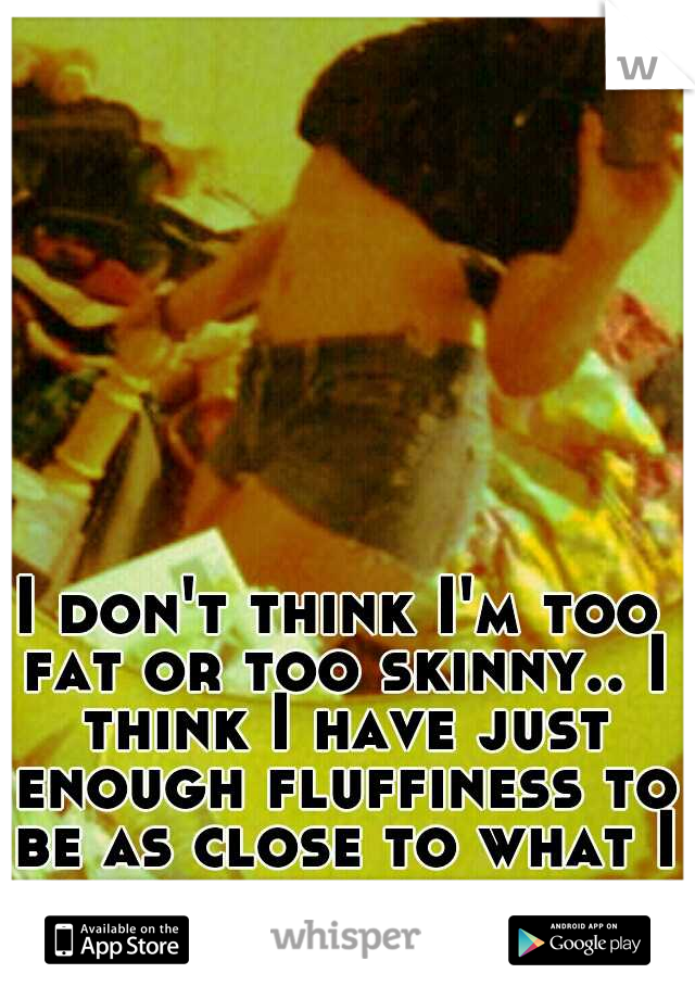 I don't think I'm too fat or too skinny.. I think I have just enough fluffiness to be as close to what I think a perfect body is. :)